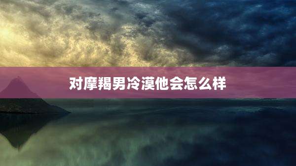 对摩羯男冷漠他会怎么样