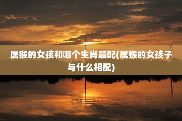 属猴的女孩和哪个生肖最配(属猴的女孩子与什么相配)