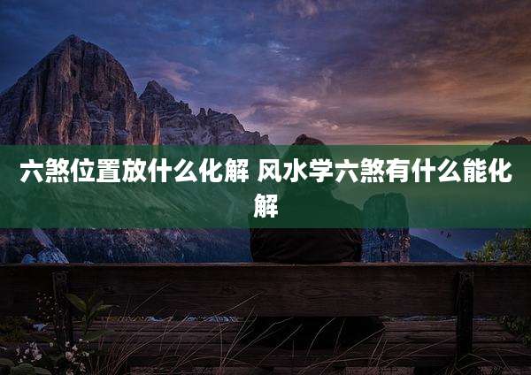 六煞位置放什么化解 风水学六煞有什么能化解