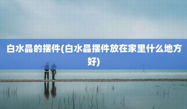 白水晶的摆件(白水晶摆件放在家里什么地方好)