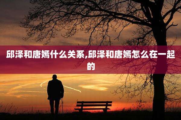 邱泽和唐嫣什么关系,邱泽和唐嫣怎么在一起的