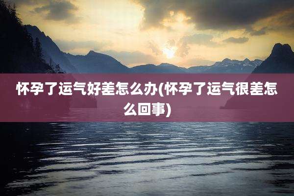 怀孕了运气好差怎么办(怀孕了运气很差怎么回事)