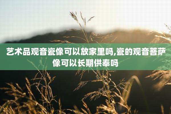 艺术品观音瓷像可以放家里吗,瓷的观音菩萨像可以长期供奉吗