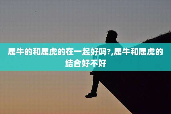 属牛的和属虎的在一起好吗?,属牛和属虎的结合好不好