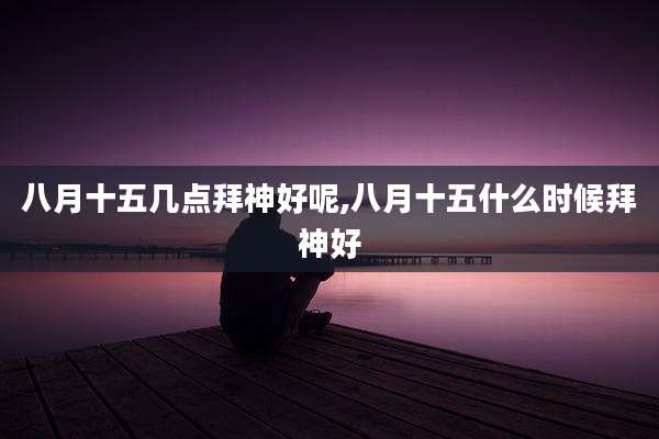 八月十五几点拜神好呢,八月十五什么时候拜神好