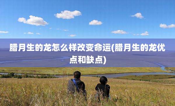 腊月生的龙怎么样改变命运(腊月生的龙优点和缺点)