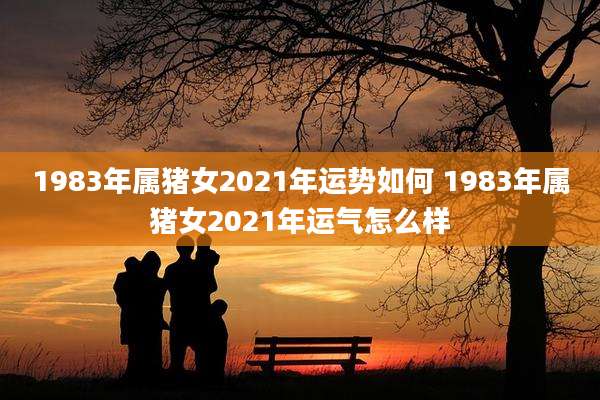 1983年属猪女2021年运势如何 1983年属猪女2021年运气怎么样