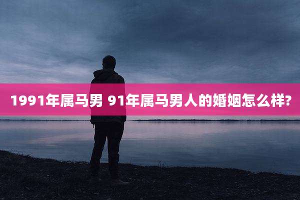1991年属马男 91年属马男人的婚姻怎么样?