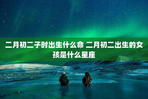 二月初二子时出生什么命 二月初二出生的女孩是什么星座