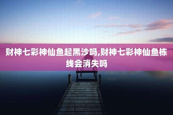 财神七彩神仙鱼起黑沙吗,财神七彩神仙鱼栋线会消失吗