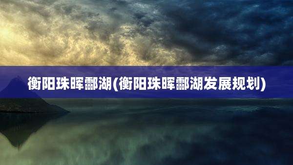 衡阳珠晖酃湖(衡阳珠晖酃湖发展规划)