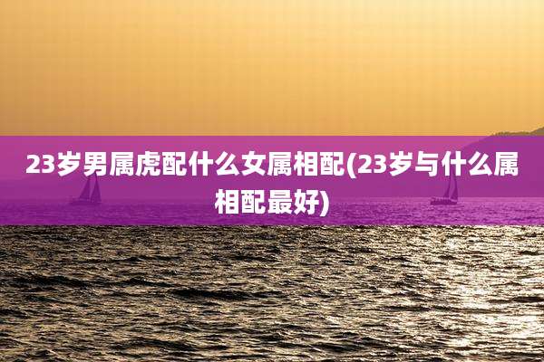 23岁男属虎配什么女属相配(23岁与什么属相配最好)