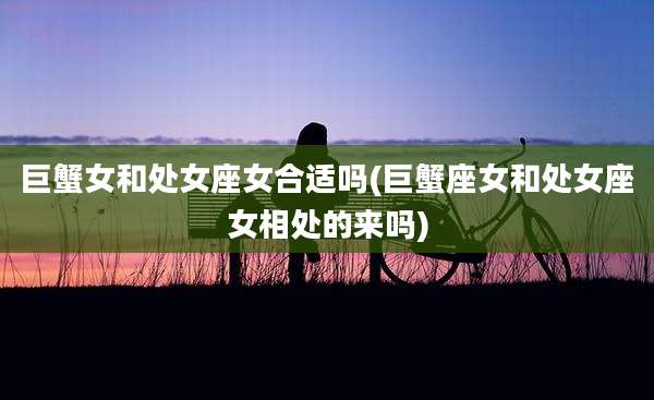 巨蟹女和处女座女合适吗(巨蟹座女和处女座女相处的来吗)