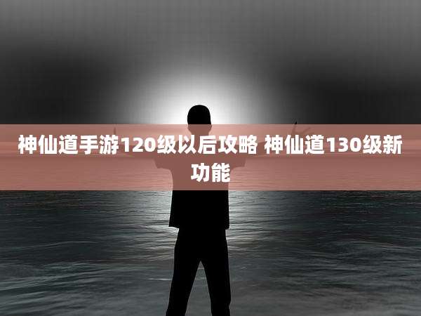 神仙道手游120级以后攻略 神仙道130级新功能