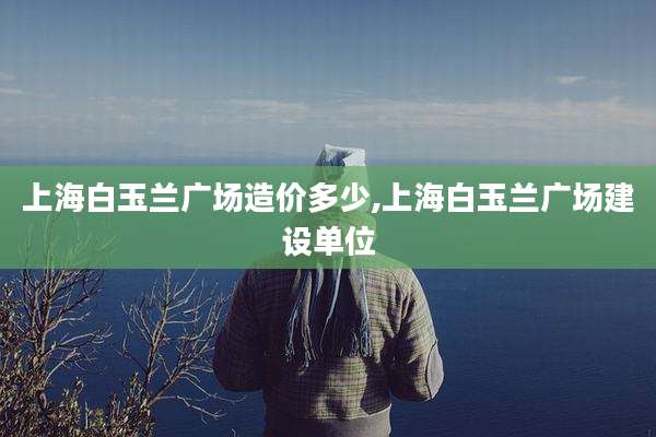 上海白玉兰广场造价多少,上海白玉兰广场建设单位