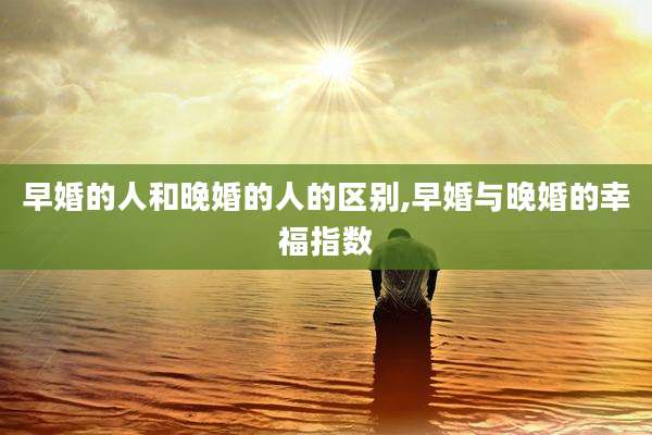 早婚的人和晚婚的人的区别,早婚与晚婚的幸福指数