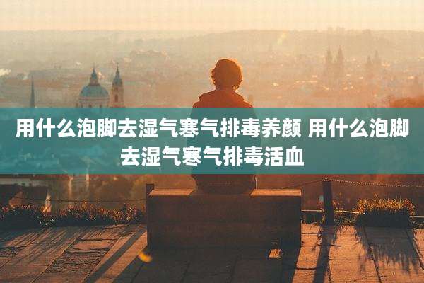 用什么泡脚去湿气寒气排毒养颜 用什么泡脚去湿气寒气排毒活血