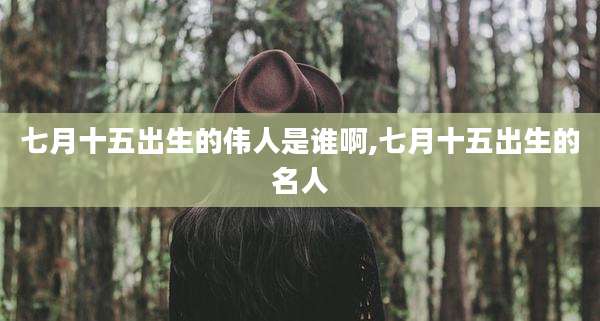 七月十五出生的伟人是谁啊,七月十五出生的名人
