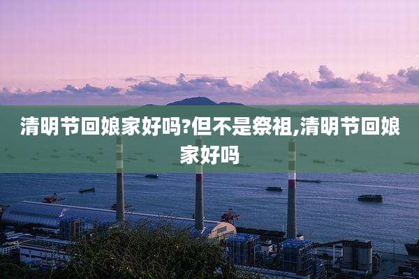 清明节回娘家好吗?但不是祭祖,清明节回娘家好吗