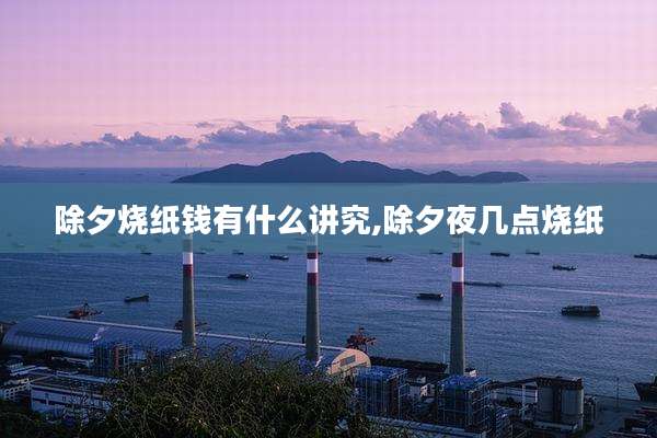 除夕烧纸钱有什么讲究,除夕夜几点烧纸
