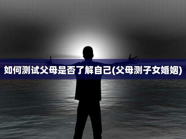 如何测试父母是否了解自己(父母测子女婚姻)