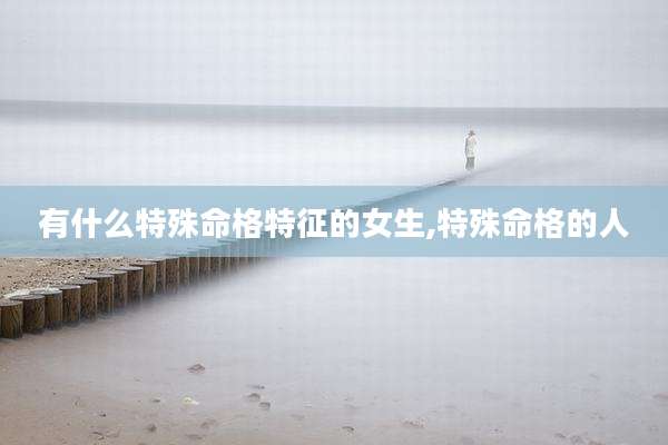 有什么特殊命格特征的女生,特殊命格的人