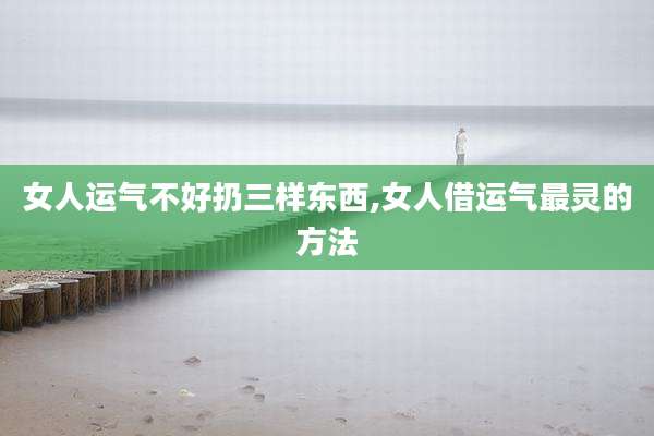 女人运气不好扔三样东西,女人借运气最灵的方法
