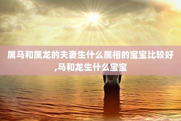 属马和属龙的夫妻生什么属相的宝宝比较好,马和龙生什么宝宝