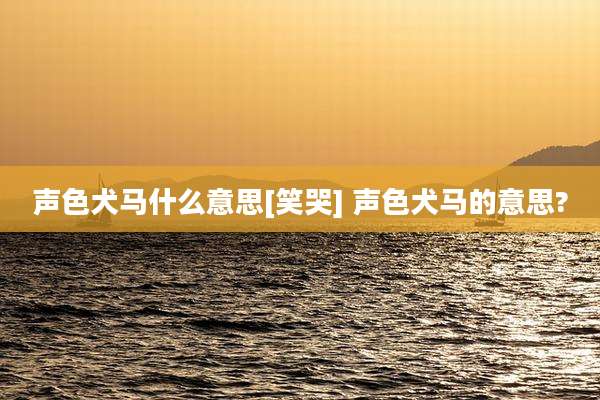 声色犬马什么意思[笑哭] 声色犬马的意思?