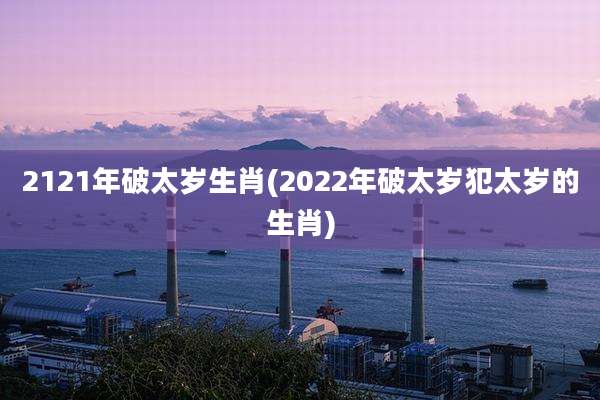 2121年破太岁生肖(2022年破太岁犯太岁的生肖)