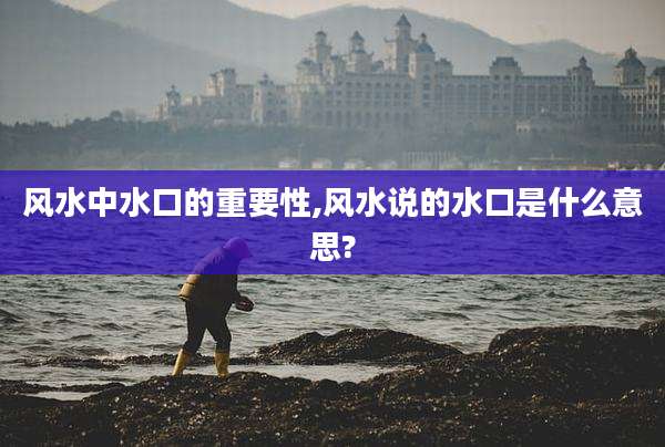 风水中水口的重要性,风水说的水口是什么意思?