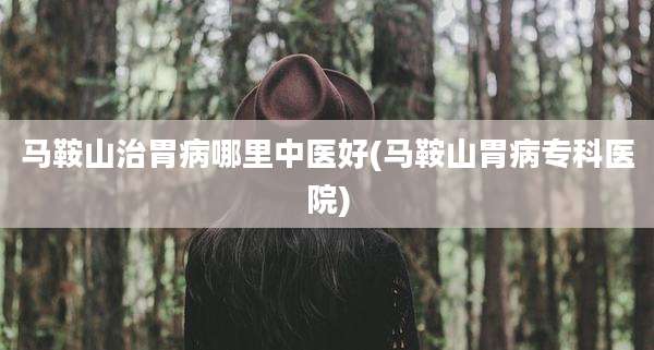 马鞍山治胃病哪里中医好(马鞍山胃病专科医院)