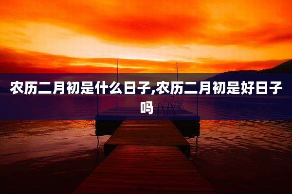 农历二月初是什么日子,农历二月初是好日子吗