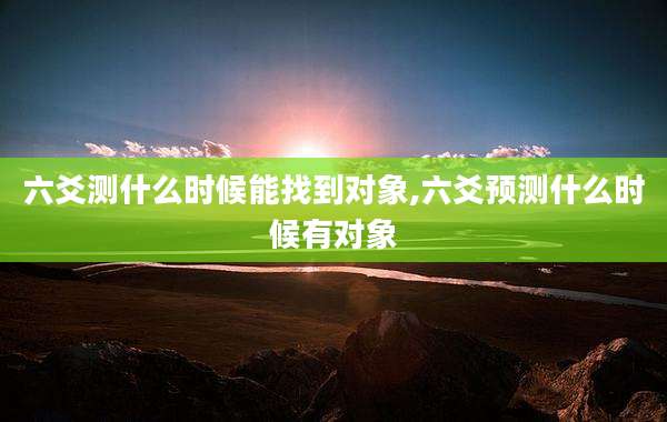 六爻测什么时候能找到对象,六爻预测什么时候有对象
