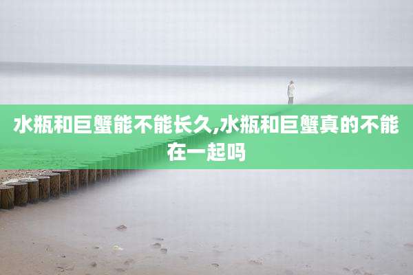 水瓶和巨蟹能不能长久,水瓶和巨蟹真的不能在一起吗