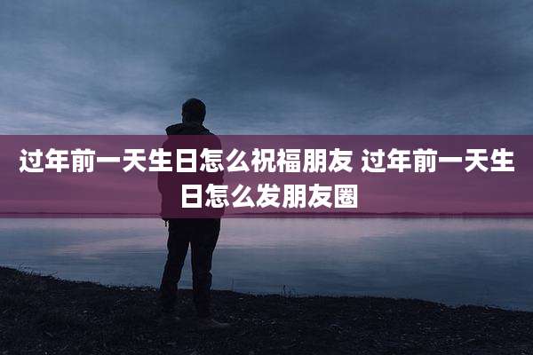 过年前一天生日怎么祝福朋友 过年前一天生日怎么发朋友圈