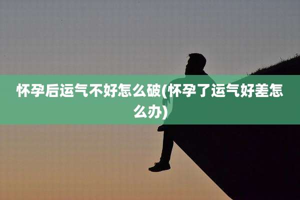 怀孕后运气不好怎么破(怀孕了运气好差怎么办)