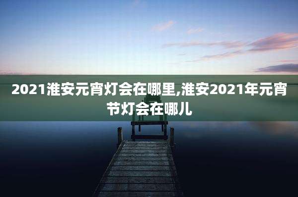 2021淮安元宵灯会在哪里,淮安2021年元宵节灯会在哪儿
