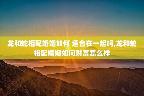 龙和蛇相配婚姻如何 适合在一起吗,龙和蛇相配婚姻如何财富怎么样