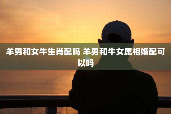 羊男和女牛生肖配吗 羊男和牛女属相婚配可以吗
