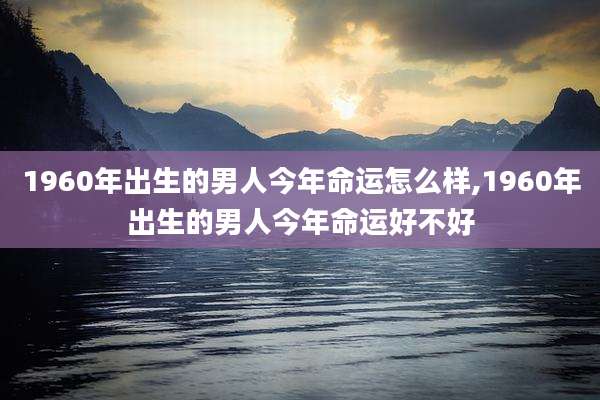 1960年出生的男人今年命运怎么样,1960年出生的男人今年命运好不好