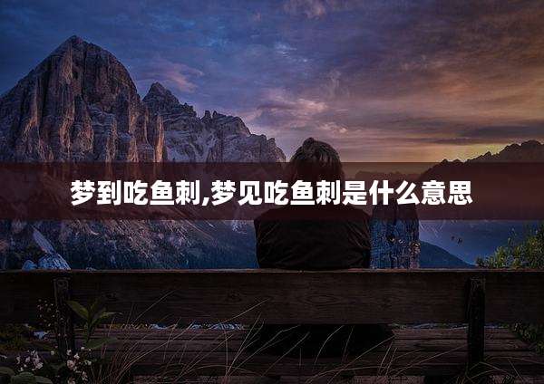 梦到吃鱼刺,梦见吃鱼刺是什么意思