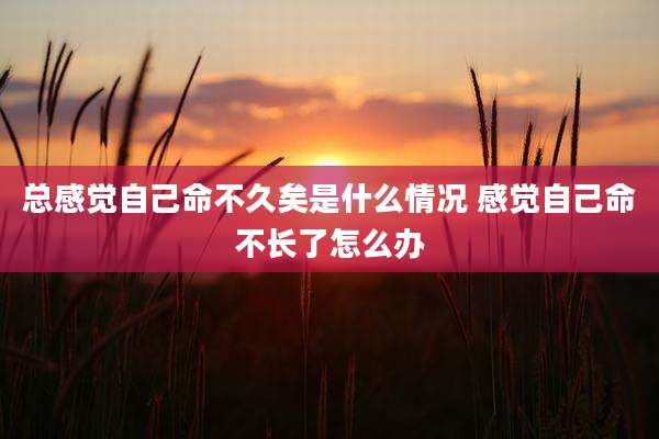 总感觉自己命不久矣是什么情况 感觉自己命不长了怎么办