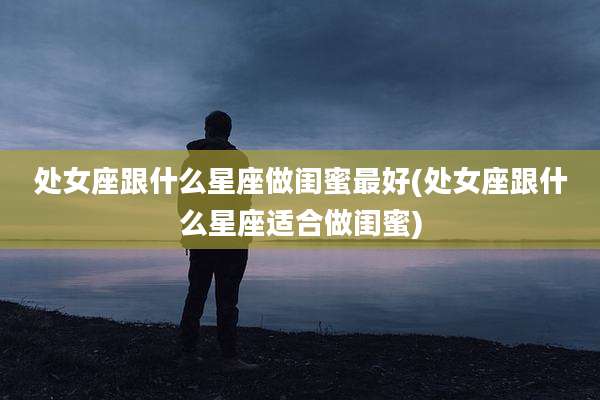处女座跟什么星座做闺蜜最好(处女座跟什么星座适合做闺蜜)