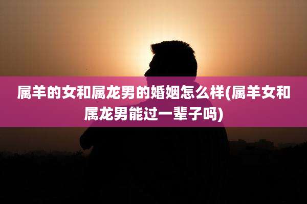 属羊的女和属龙男的婚姻怎么样(属羊女和属龙男能过一辈子吗)