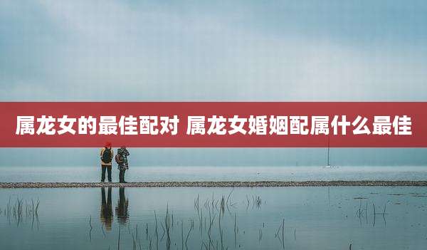 属龙女的最佳配对 属龙女婚姻配属什么最佳