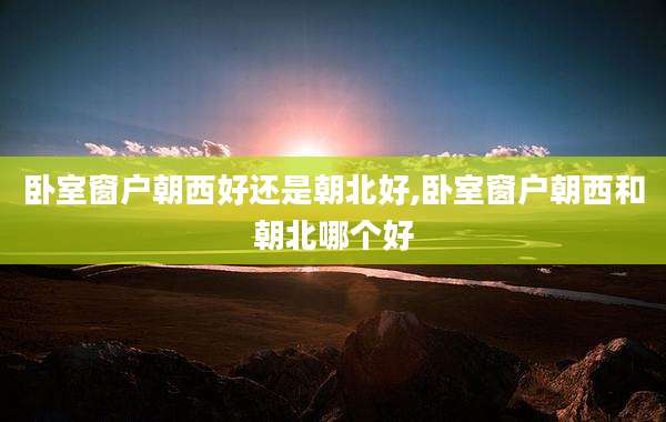 卧室窗户朝西好还是朝北好,卧室窗户朝西和朝北哪个好
