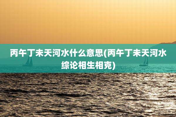 丙午丁未天河水什么意思(丙午丁未天河水综论相生相克)