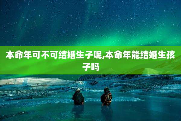 本命年可不可结婚生子呢,本命年能结婚生孩子吗