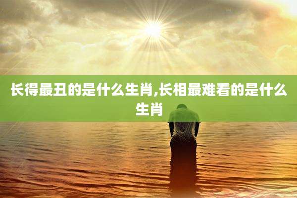 长得最丑的是什么生肖,长相最难看的是什么生肖